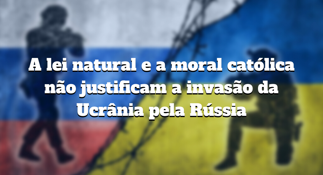 A lei natural e a moral católica não justificam a invasão da Ucrânia pela Rússia